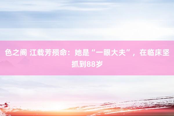色之阁 江载芳殒命：她是“一眼大夫”，在临床坚抓到88岁