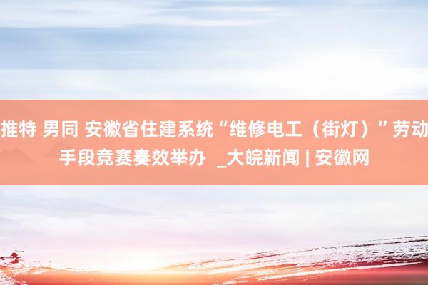 推特 男同 安徽省住建系统“维修电工（街灯）”劳动手段竞赛奏效举办  _大皖新闻 | 安徽网