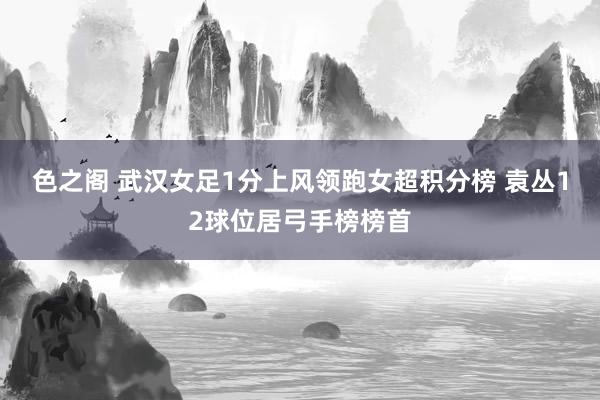 色之阁 武汉女足1分上风领跑女超积分榜 袁丛12球位居弓手榜榜首
