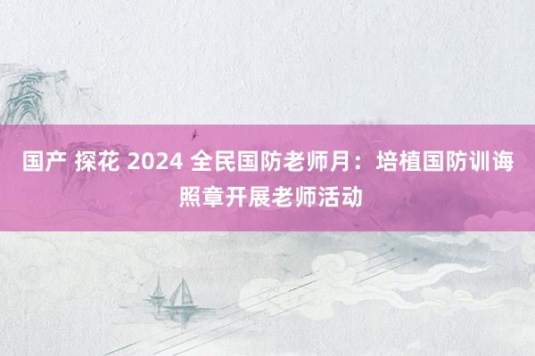国产 探花 2024 全民国防老师月：培植国防训诲 照章开展老师活动