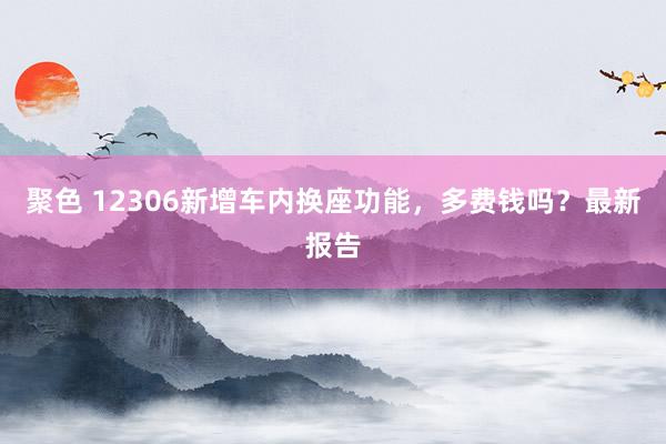 聚色 12306新增车内换座功能，多费钱吗？最新报告