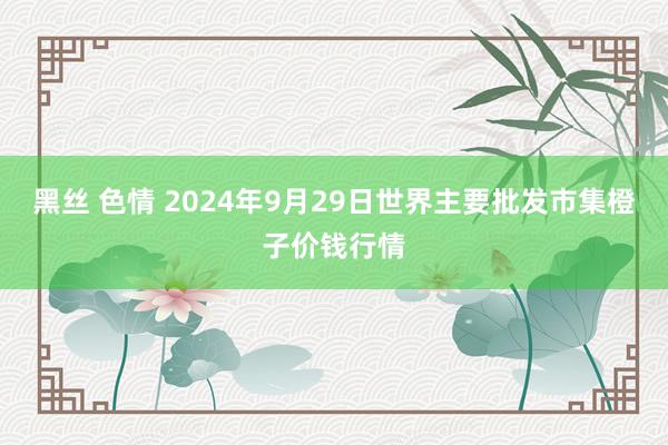 黑丝 色情 2024年9月29日世界主要批发市集橙子价钱行情