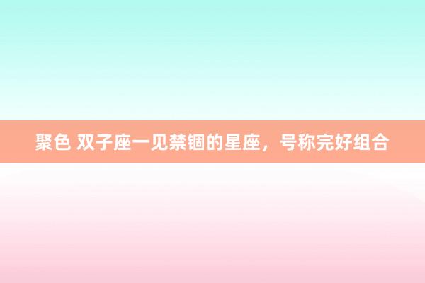 聚色 双子座一见禁锢的星座，号称完好组合