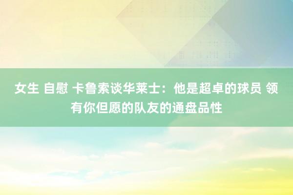 女生 自慰 卡鲁索谈华莱士:他是超卓的球员 领有你但愿的队友的通盘品性