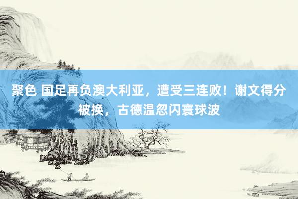 聚色 国足再负澳大利亚，遭受三连败！谢文得分被换，古德温忽闪寰球波