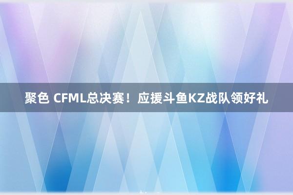 聚色 CFML总决赛！应援斗鱼KZ战队领好礼