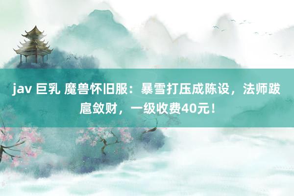 jav 巨乳 魔兽怀旧服：暴雪打压成陈设，法师跋扈敛财，一级收费40元！