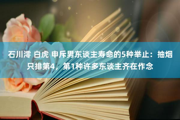 石川澪 白虎 申斥男东谈主寿命的5种举止：抽烟只排第4，第1种许多东谈主齐在作念