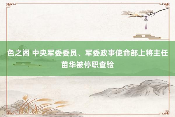 色之阁 中央军委委员、军委政事使命部上将主任苗华被停职查验