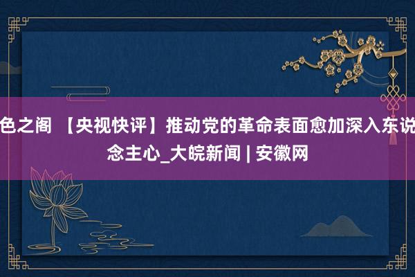 色之阁 【央视快评】推动党的革命表面愈加深入东说念主心_大皖新闻 | 安徽网