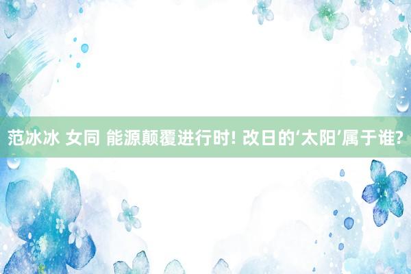 范冰冰 女同 能源颠覆进行时! 改日的‘太阳’属于谁?