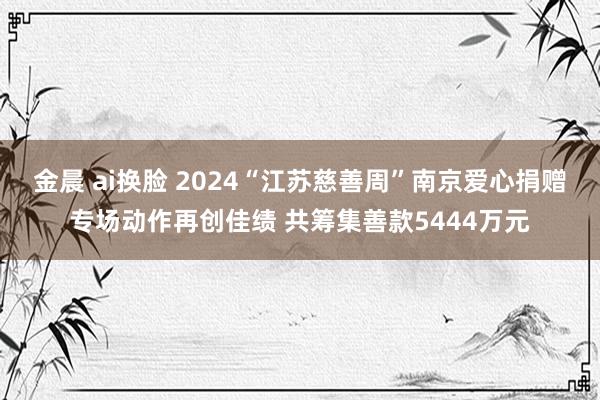 金晨 ai换脸 2024“江苏慈善周”南京爱心捐赠专场动作再创佳绩 共筹集善款5444万元