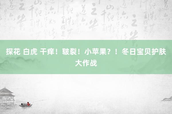 探花 白虎 干痒！皲裂！小苹果？！冬日宝贝护肤大作战
