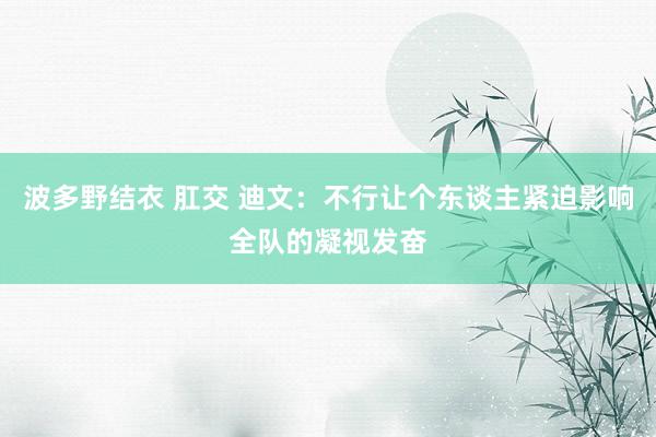 波多野结衣 肛交 迪文：不行让个东谈主紧迫影响全队的凝视发奋