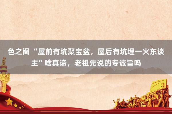 色之阁 “屋前有坑聚宝盆，屋后有坑埋一火东谈主”啥真谛，老祖先说的专诚旨吗