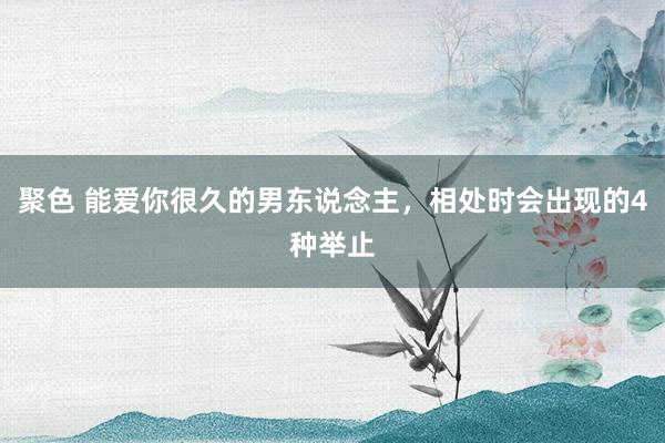 聚色 能爱你很久的男东说念主，相处时会出现的4种举止