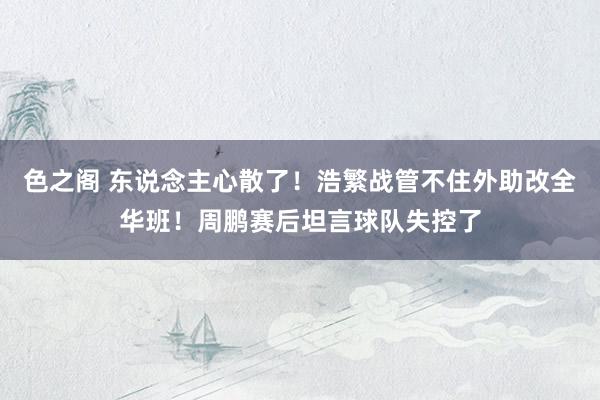 色之阁 东说念主心散了！浩繁战管不住外助改全华班！周鹏赛后坦言球队失控了