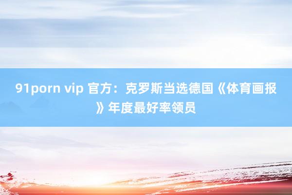 91porn vip 官方：克罗斯当选德国《体育画报》年度最好率领员