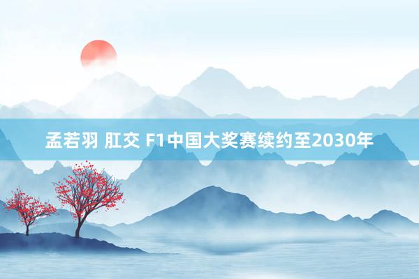 孟若羽 肛交 F1中国大奖赛续约至2030年