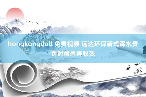 hongkongdoll 免费视频 远达环保新式浑水责罚时候愚弄收效