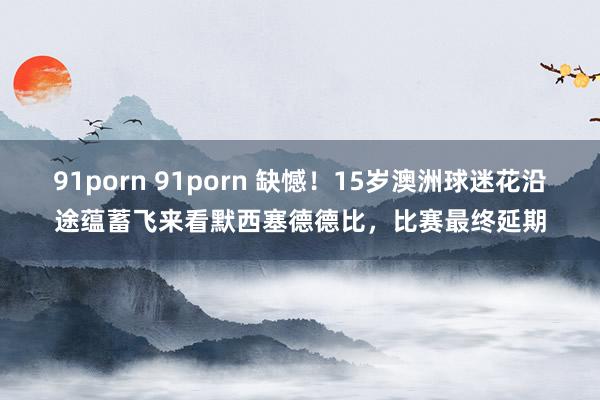 91porn 91porn 缺憾！15岁澳洲球迷花沿途蕴蓄飞来看默西塞德德比，比赛最终延期