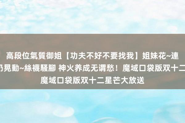 高段位氣質御姐【功夫不好不要找我】姐妹花~連體絲襪~大奶晃動~絲襪騷腳 神火养成无谓愁！魔域口袋版双十二星芒大放送