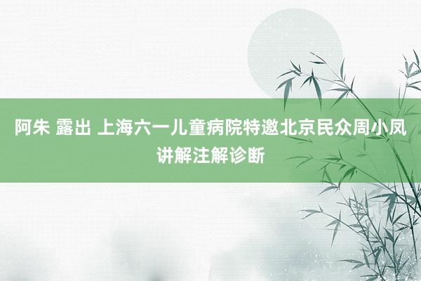 阿朱 露出 上海六一儿童病院特邀北京民众周小凤讲解注解诊断