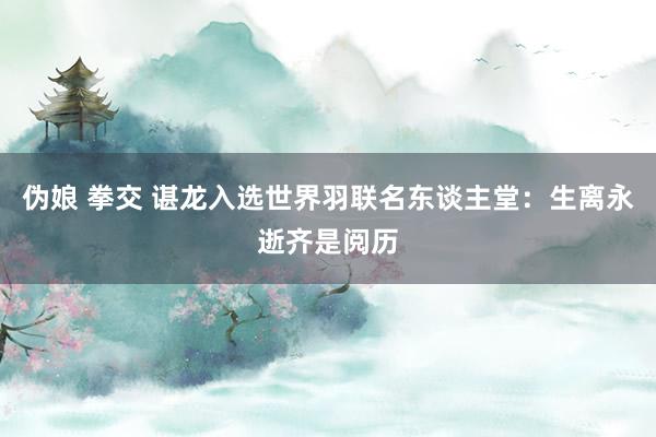 伪娘 拳交 谌龙入选世界羽联名东谈主堂：生离永逝齐是阅历