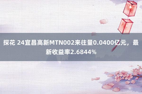 探花 24宜昌高新MTN002来往量0.0400亿元，最新收益率2.6844%