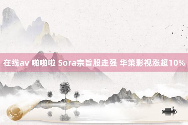 在线av 啪啪啦 Sora宗旨股走强 华策影视涨超10%