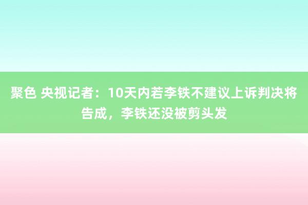 聚色 央视记者：10天内若李铁不建议上诉判决将告成，李铁还没被剪头发