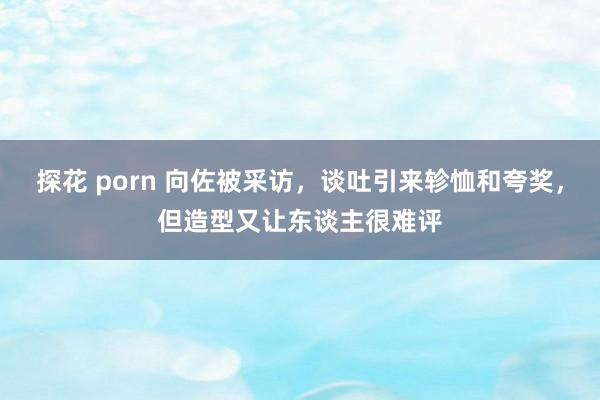探花 porn 向佐被采访，谈吐引来轸恤和夸奖，但造型又让东谈主很难评