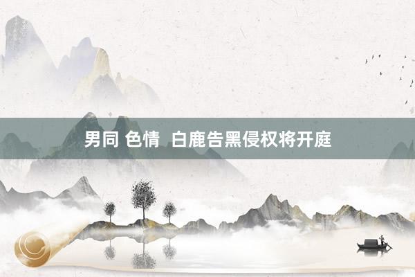 男同 色情  白鹿告黑侵权将开庭