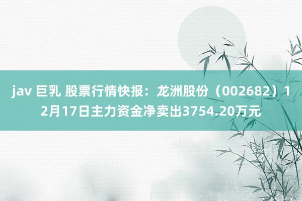jav 巨乳 股票行情快报：龙洲股份（002682）12月17日主力资金净卖出3754.20万元