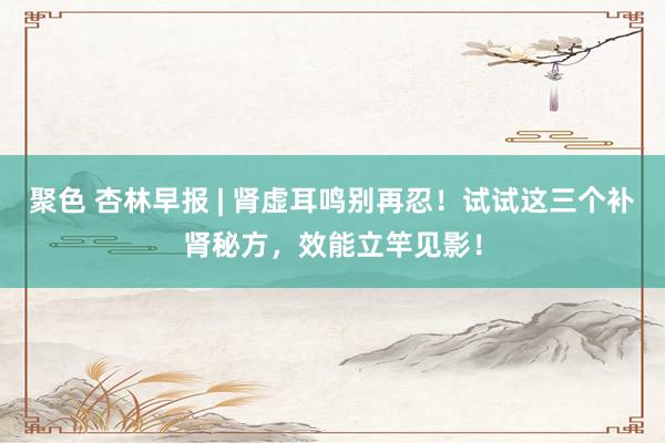 聚色 杏林早报 | 肾虚耳鸣别再忍！试试这三个补肾秘方，效能立竿见影！
