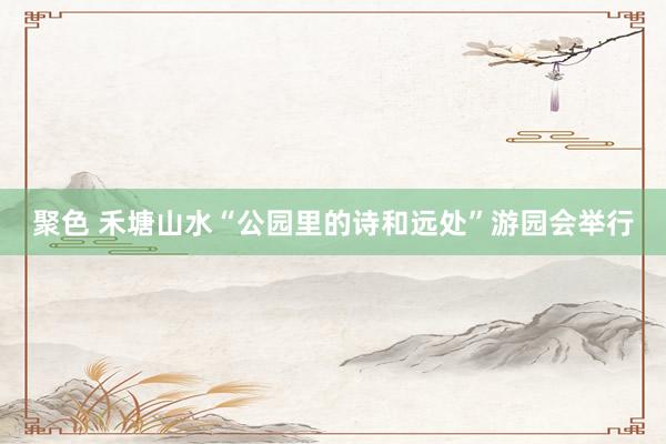 聚色 禾塘山水“公园里的诗和远处”游园会举行