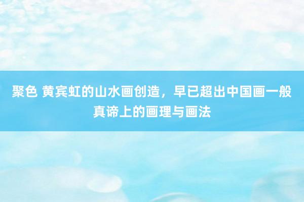 聚色 黄宾虹的山水画创造，早已超出中国画一般真谛上的画理与画法