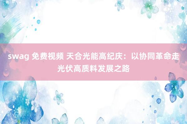 swag 免费视频 天合光能高纪庆：以协同革命走光伏高质料发展之路