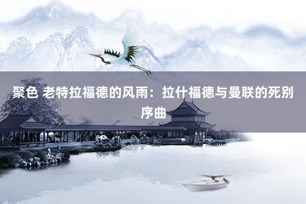 聚色 老特拉福德的风雨：拉什福德与曼联的死别序曲