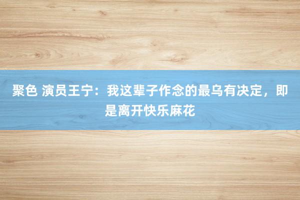 聚色 演员王宁：我这辈子作念的最乌有决定，即是离开快乐麻花