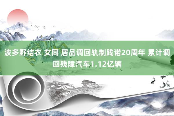 波多野结衣 女同 居品调回轨制践诺20周年 累计调回残障汽车1.12亿辆