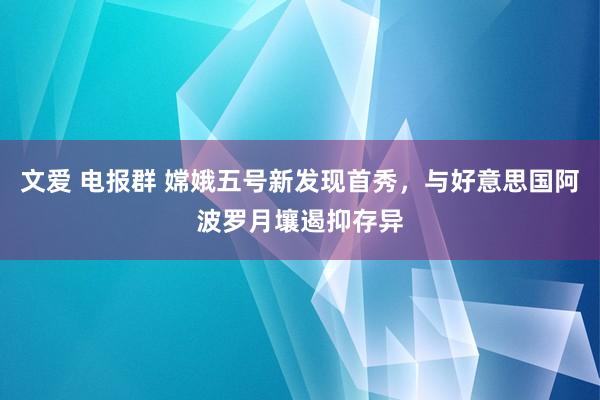 文爱 电报群 嫦娥五号新发现首秀，与好意思国阿波罗月壤遏抑存异