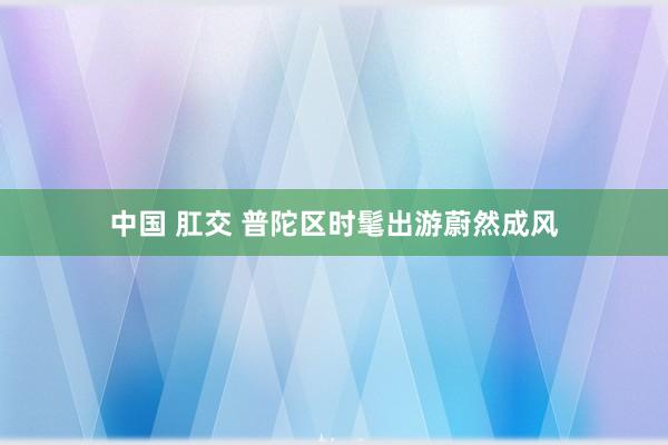 中国 肛交 普陀区时髦出游蔚然成风