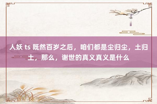 人妖 ts 既然百岁之后，咱们都是尘归尘，土归土，那么，谢世的真义真义是什么