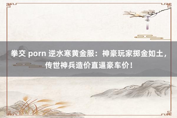 拳交 porn 逆水寒黄金服：神豪玩家掷金如土，传世神兵造价直逼豪车价！