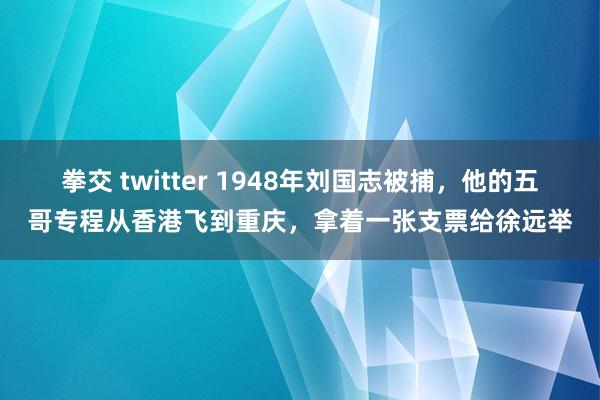 拳交 twitter 1948年刘国志被捕，他的五哥专程从香港飞到重庆，拿着一张支票给徐远举
