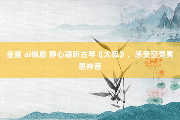 金晨 ai换脸 静心凝听古琴《太极》，感受空灵冥思神音