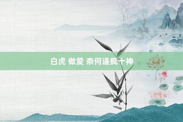 白虎 做爱 奈何逼疯十神