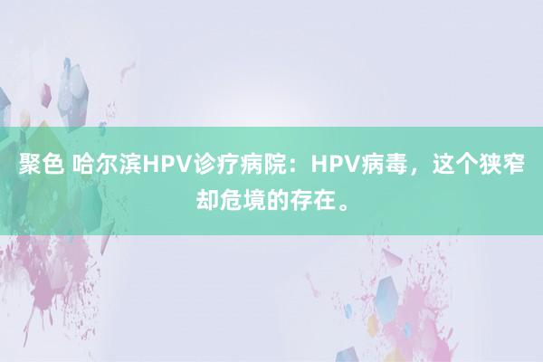 聚色 哈尔滨HPV诊疗病院：HPV病毒，这个狭窄却危境的存在。