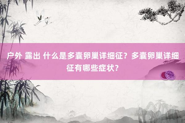 户外 露出 什么是多囊卵巢详细征？多囊卵巢详细征有哪些症状？